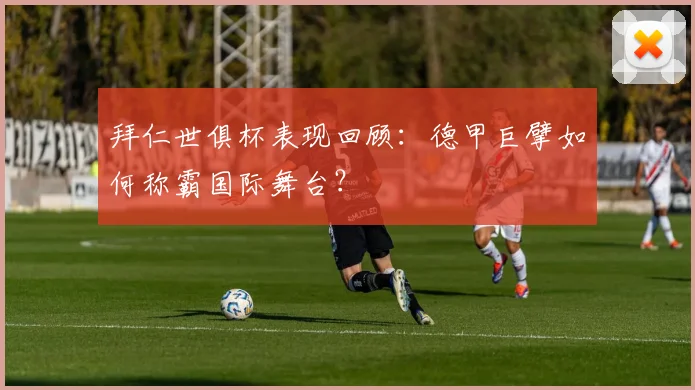 拜仁世俱杯表现回顾：德甲巨擘如何称霸国际舞台？